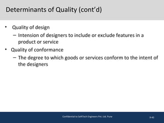 Determinants of Quality (cont’d)
9-45
• Quality of design
– Intension of designers to include or exclude features in a
product or service
• Quality of conformance
– The degree to which goods or services conform to the intent of
the designers
Confidential to SoftTech Engineers Pvt. Ltd. Pune
 