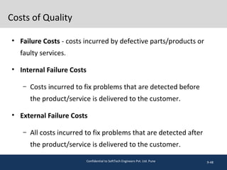 Costs of Quality
• Failure Costs - costs incurred by defective parts/products or
faulty services.
• Internal Failure Costs
– Costs incurred to fix problems that are detected before
the product/service is delivered to the customer.
• External Failure Costs
– All costs incurred to fix problems that are detected after
the product/service is delivered to the customer.
9-48Confidential to SoftTech Engineers Pvt. Ltd. Pune
 