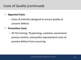 Costs of Quality (continued)
• Appraisal Costs
– Costs of activities designed to ensure quality or
uncover defects
• Prevention Costs
– All TQ training, TQ planning, customer assessment,
process control, and quality improvement costs to
prevent defects from occurring
9-49Confidential to SoftTech Engineers Pvt. Ltd. Pune
 