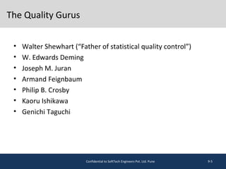 The Quality Gurus
• Walter Shewhart (“Father of statistical quality control”)
• W. Edwards Deming
• Joseph M. Juran
• Armand Feignbaum
• Philip B. Crosby
• Kaoru Ishikawa
• Genichi Taguchi
9-5Confidential to SoftTech Engineers Pvt. Ltd. Pune
 