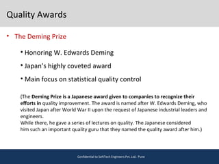 Quality Awards
• The Deming Prize
Confidential to SoftTech Engineers Pvt. Ltd. Pune
• Honoring W. Edwards Deming
• Japan’s highly coveted award
• Main focus on statistical quality control
(The Deming Prize is a Japanese award given to companies to recognize their
efforts in quality improvement. The award is named after W. Edwards Deming, who
visited Japan after World War II upon the request of Japanese industrial leaders and
engineers.
While there, he gave a series of lectures on quality. The Japanese considered
him such an important quality guru that they named the quality award after him.)
 