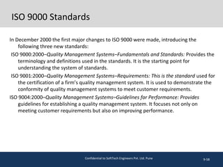 ISO 9000 Standards
In December 2000 the first major changes to ISO 9000 were made, introducing the
following three new standards:
ISO 9000:2000–Quality Management Systems–Fundamentals and Standards: Provides the
terminology and definitions used in the standards. It is the starting point for
understanding the system of standards.
ISO 9001:2000–Quality Management Systems–Requirements: This is the standard used for
the certification of a firm’s quality management system. It is used to demonstrate the
conformity of quality management systems to meet customer requirements.
ISO 9004:2000–Quality Management Systems–Guidelines for Performance: Provides
guidelines for establishing a quality management system. It focuses not only on
meeting customer requirements but also on improving performance.
9-58Confidential to SoftTech Engineers Pvt. Ltd. Pune
 