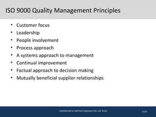 ISO 9000 Quality Management Principles
• Customer focus
• Leadership
• People involvement
• Process approach
• A systems approach to management
• Continual improvement
• Factual approach to decision making
• Mutually beneficial supplier relationships
9-59Confidential to SoftTech Engineers Pvt. Ltd. Pune
 