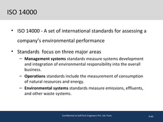 ISO 14000
• ISO 14000 - A set of international standards for assessing a
company’s environmental performance
• Standards focus on three major areas
– Management systems standards measure systems development
and integration of environmental responsibility into the overall
business.
– Operations standards include the measurement of consumption
of natural resources and energy.
– Environmental systems standards measure emissions, effluents,
and other waste systems.
9-60Confidential to SoftTech Engineers Pvt. Ltd. Pune
 