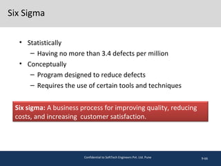 Six Sigma
• Statistically
– Having no more than 3.4 defects per million
• Conceptually
– Program designed to reduce defects
– Requires the use of certain tools and techniques
9-66
Six sigma: A business process for improving quality, reducing
costs, and increasing customer satisfaction.
Confidential to SoftTech Engineers Pvt. Ltd. Pune
 