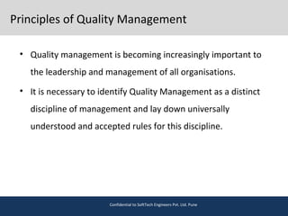 Principles of Quality Management
• Quality management is becoming increasingly important to
the leadership and management of all organisations.
• It is necessary to identify Quality Management as a distinct
discipline of management and lay down universally
understood and accepted rules for this discipline.
Confidential to SoftTech Engineers Pvt. Ltd. Pune
 