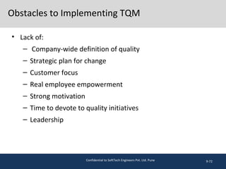 Obstacles to Implementing TQM
• Lack of:
– Company-wide definition of quality
– Strategic plan for change
– Customer focus
– Real employee empowerment
– Strong motivation
– Time to devote to quality initiatives
– Leadership
9-72Confidential to SoftTech Engineers Pvt. Ltd. Pune
 