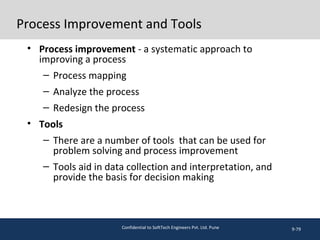 Process Improvement and Tools
• Process improvement - a systematic approach to
improving a process
– Process mapping
– Analyze the process
– Redesign the process
• Tools
– There are a number of tools that can be used for
problem solving and process improvement
– Tools aid in data collection and interpretation, and
provide the basis for decision making
9-79Confidential to SoftTech Engineers Pvt. Ltd. Pune
 