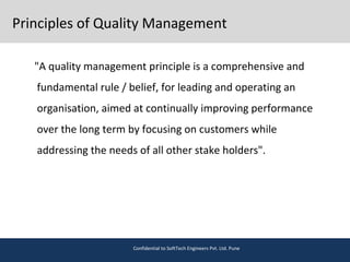 Principles of Quality Management
"A quality management principle is a comprehensive and
fundamental rule / belief, for leading and operating an
organisation, aimed at continually improving performance
over the long term by focusing on customers while
addressing the needs of all other stake holders".
Confidential to SoftTech Engineers Pvt. Ltd. Pune
 
