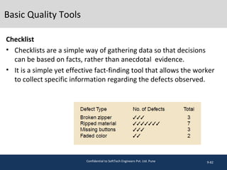 Basic Quality Tools
Checklist
• Checklists are a simple way of gathering data so that decisions
can be based on facts, rather than anecdotal evidence.
• It is a simple yet effective fact-finding tool that allows the worker
to collect specific information regarding the defects observed.
9-82Confidential to SoftTech Engineers Pvt. Ltd. Pune
 