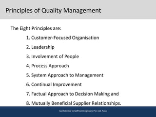 Principles of Quality Management
The Eight Principles are:
1. Customer-Focused Organisation
2. Leadership
3. Involvement of People
4. Process Approach
5. System Approach to Management
6. Continual Improvement
7. Factual Approach to Decision Making and
8. Mutually Beneficial Supplier Relationships.
Confidential to SoftTech Engineers Pvt. Ltd. Pune
 