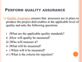 PERFORM QUALITY ASSURANCE
 Quality Assurance ensures that processes are in place to
produce the project deliverables at the applicable level of
quality and asks the following questions:
i )What are the applicable quality standards?
ii )How will quality be measured?
iii )Who will measure it?
iv )What will be measured?
v ) When will it be measured?
vi ) What is the criteria for rejection?
 