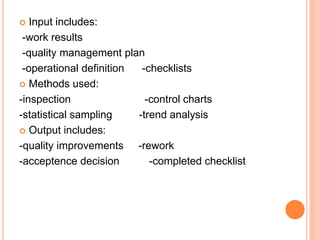  Input includes:
-work results
-quality management plan
-operational definition -checklists
 Methods used:
-inspection -control charts
-statistical sampling -trend analysis
 Output includes:
-quality improvements -rework
-acceptence decision -completed checklist
 