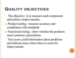 QUALITY OBJECTIVES
The objective is to measure each component
and achieve improvements.
 Product testing - measure accuracy and
compliance with standards
 Functional testing - show whether the products
meet customer expectations.
Test scores yield information about problems
and indicate areas where there is room for
improvement.
 