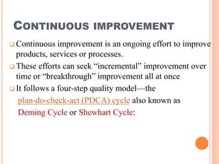 CONTINUOUS IMPROVEMENT
 Continuous improvement is an ongoing effort to improve
products, services or processes.
 These efforts can seek “incremental” improvement over
time or “breakthrough” improvement all at once
 It follows a four-step quality model—the
plan-do-check-act (PDCA) cycle also known as
Deming Cycle or Shewhart Cycle:
 