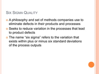 SIX SIGMA QUALITY
 A philosophy and set of methods companies use to
eliminate defects in their products and processes
 Seeks to reduce variation in the processes that lead
to product defects
 The name “six sigma” refers to the variation that
exists within plus or minus six standard deviations
of the process outputs
 