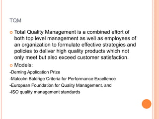 TQM
 Total Quality Management is a combined effort of
both top level management as well as employees of
an organization to formulate effective strategies and
policies to deliver high quality products which not
only meet but also exceed customer satisfaction.
 Models:
-Deming Application Prize
-Malcolm Baldrige Criteria for Performance Excellence
-European Foundation for Quality Management, and
-ISO quality management standards
 