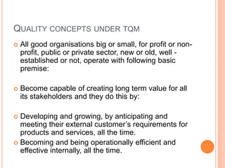 QUALITY CONCEPTS UNDER TQM
 All good organisations big or small, for profit or non-
profit, public or private sector, new or old, well -
established or not, operate with following basic
premise:
 Become capable of creating long term value for all
its stakeholders and they do this by:
 Developing and growing, by anticipating and
meeting their external customer’s requirements for
products and services, all the time.
 Becoming and being operationally efficient and
effective internally, all the time.
 