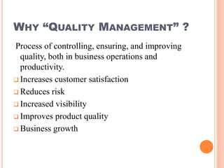 WHY “QUALITY MANAGEMENT” ?
Process of controlling, ensuring, and improving
quality, both in business operations and
productivity.
 Increases customer satisfaction
 Reduces risk
 Increased visibility
 Improves product quality
 Business growth
 