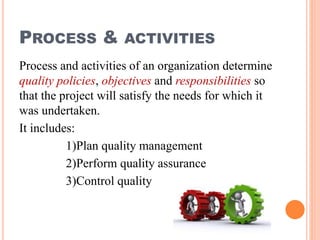 PROCESS & ACTIVITIES
Process and activities of an organization determine
quality policies, objectives and responsibilities so
that the project will satisfy the needs for which it
was undertaken.
It includes:
1)Plan quality management
2)Perform quality assurance
3)Control quality
 