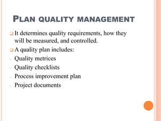 PLAN QUALITY MANAGEMENT
 It determines quality requirements, how they
will be measured, and controlled.
 A quality plan includes:
- Quality metrices
- Quality checklists
- Process improvement plan
- Project documents
 