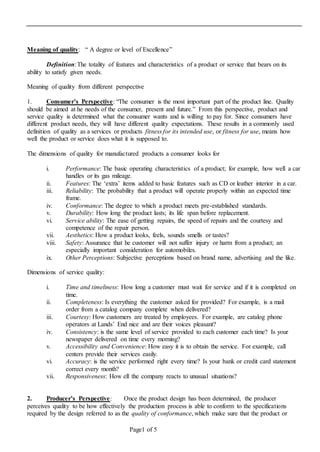 Page1 of 5
Meaning of quality: “ A degree or level of Excellence”
Definition:The totality of features and characteristics of a product or service that bears on its
ability to satisfy given needs.
Meaning of quality from different perspective
1. Consumer’s Perspective: “The consumer is the most important part of the product line. Quality
should be aimed at he needs of the consumer, present and future.” From this perspective, product and
service quality is determined what the consumer wants and is willing to pay for. Since consumers have
different product needs, they will have different quality expectations. These results in a commonly used
definition of quality as a services or products fitness for its intended use, or fitness for use, means how
well the product or service does what it is supposed to.
The dimensions of quality for manufactured products a consumer looks for
i. Performance: The basic operating characteristics of a product; for example, how well a car
handles or its gas mileage.
ii. Features: The ‘extra’ items added to basic features such as CD or leather interior in a car.
iii. Reliability: The probability that a product will operate properly within an expected time
frame.
iv. Conformance: The degree to which a product meets pre-established standards.
v. Durability: How long the product lasts; its life span before replacement.
vi. Service ability: The ease of getting repairs, the speed of repairs and the courtesy and
competence of the repair person.
vii. Aesthetics: How a product looks, feels, sounds smells or tastes?
viii. Safety: Assurance that he customer will not suffer injury or harm from a product; an
especially important consideration for automobiles.
ix. Other Perceptions: Subjective perceptions based on brand name, advertising and the like.
Dimensions of service quality:
i. Time and timeliness: How long a customer must wait for service and if it is completed on
time.
ii. Completeness: Is everything the customer asked for provided? For example, is a mail
order from a catalog company complete when delivered?
iii. Courtesy: How customers are treated by employees. For example, are catalog phone
operators at Lands’ End nice and are their voices pleasant?
iv. Consistency: is the same level of service provided to each customer each time? Is your
newspaper delivered on time every morning?
v. Accessibility and Convenience: How easy it is to obtain the service. For example, call
centers provide their services easily.
vi. Accuracy: is the service performed right every time? Is your bank or credit card statement
correct every month?
vii. Responsiveness: How ell the company reacts to unusual situations?
2. Producer’s Perspective: Once the product design has been determined, the producer
perceives quality to be how effectively the production process is able to conform to the specifications
required by the design referred to as the quality of conformance, which make sure that the product or
 