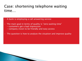 Case: shortening telephone waiting
time…
• A bank is employing a call answering service
• The main goal in terms of quality is “zero waiting time”
- customers get a bad impression
- company vision to be friendly and easy access
• The question is how to analyze the situation and improve quality
 