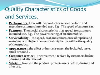 Quality Characteristics of Goods
and Services.
Performance: How will the product or service perform and
meet the customers intended use . E.g.. The speed of a sports car.
Features: The special characteristics that appeal to customers
intended use. E.g.. The power steering of an automobile.
Serviceability: the speed, cost and convenience of repairs and
maintenance. Higher the serviceability better will be the quality
of the product.
Appearance : the effect or human senses, the look, feel, taste,
smell or sound .
Customer service: the treatment recived by customers before
, during and after the sale.
Safety: how will the product protects users before, during and
after use.