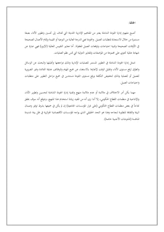 :‫اخلامتة‬
‫اإلد‬ ‫املفاهيم‬ ‫من‬ ‫يعترب‬ ‫الشاملة‬ ‫اجلودة‬ ‫إدارة‬ ‫مفهوم‬ ‫أصبح‬
‫بصفة‬ ‫األداء‬ ‫وتطوير‬ ‫جسني‬ ‫إىل‬ ‫هتدف‬ ‫اليت‬ ‫احلديثة‬ ‫ية‬‫ر‬‫ا‬
‫الصحيحة‬ ‫األعمال‬ ‫وإمتام‬ ‫القيمة‬ ‫أو‬ ‫النوعية‬ ‫من‬ ‫العالية‬ ‫الدرجة‬ ‫تعإل‬ ‫اجلودة‬‫و‬ .‫العميل‬ ‫ملتطلبات‬ ‫االستجابة‬ ‫خالل‬ ‫من‬ ‫مستمرة‬
‫(ا‬ ‫العاملية‬ ‫التقييس‬ ‫معايري‬ ‫أما‬ .‫املعقولة‬ ‫العميل‬ ‫وتوقعات‬ ‫احتياجات‬ ‫وتلبية‬ ‫الصحيحة‬ ‫األوقات‬ ‫يف‬
‫عن‬ ‫عبارة‬ ‫فهي‬ )‫إليزو‬
.‫العمليات‬ ‫نظم‬ ‫متس‬ ‫اليت‬ ‫لية‬‫و‬‫الد‬ ‫املعايري‬‫و‬ ‫اصفات‬‫و‬‫امل‬ ‫من‬ ‫جمموعة‬ ‫على‬ ‫جتوي‬ ‫عاملية‬ ‫شهادة‬
‫الوسائل‬ ‫عن‬ ‫البحث‬‫و‬ ‫وجليلها‬ ‫اجعتها‬‫ر‬‫مب‬ ‫والك‬ ‫ية‬‫ر‬‫اإلدا‬ ‫للعمليات‬ ‫املستمر‬ ‫التطوير‬ ‫يف‬ ‫الشاملة‬ ‫اجلودة‬ ‫إدارة‬ ‫تتمثل‬
‫إلجنازها‬ ‫الوقت‬ ‫وتقليل‬ ‫األداء‬ ‫مستوى‬ ‫فع‬‫ر‬‫ل‬ ‫الطرق‬‫و‬
‫ية‬‫ر‬‫الضرو‬ ‫وغري‬ ‫الفائدة‬ ‫عدمية‬ ‫الوظائف‬‫و‬ ‫املهام‬ ‫مجيع‬ ‫عن‬ ‫ابالستغناء‬
‫متطلبات‬ ‫على‬ ‫التطوير‬ ‫احل‬‫ر‬‫م‬ ‫مجيع‬ ‫يف‬ ‫مستندين‬ ‫اجلودة‬ ‫مستوى‬ ‫فع‬‫ر‬‫و‬ ‫التكلفة‬ ‫لت"فيت‬ ‫والك‬ ‫للعملية‬ ‫أو‬ ‫للعميل‬
.‫العميل‬ ‫احتياجات‬‫و‬
‫الشام‬ ‫اجلودة‬ ‫إدارة‬ ‫وتقنية‬ ‫منهج‬ ‫مالئمة‬ ‫عدم‬ ‫أو‬ ‫مالئمة‬ ‫يف‬ ‫االختالف‬ ‫أمر‬ ‫يكن‬ ‫مهما‬
‫األداء‬ ‫وتطوير‬ ‫عن‬‫ي‬‫لتحس‬ ‫عة‬‫ل‬
‫مقق‬ ‫سوف‬ ‫أنه‬ ‫ونتوقع‬ ،‫املنهج‬ ‫هذا‬ ‫است"دام‬ ‫ايدة‬‫ز‬ ‫املفيد‬ ‫من‬ ‫أنه‬ ‫نرى‬ ‫أننا‬ ‫إال‬ ،‫احلكومي‬ ‫القطاع‬ ‫منظمات‬ ‫يف‬ ‫اإلنتاجية‬‫و‬
‫وضمان‬ ‫توفري‬ ‫بشرط‬ ‫مجيعها‬ ‫يف‬ ‫يكن‬ ‫مل‬ ‫إن‬ )‫اجلامعية‬ ‫املؤسسات‬ ‫ار‬‫ر‬‫غ‬ ‫(على‬ ‫احلكومي‬ ‫القطاع‬ ‫منظمات‬ ‫بعت‬ ‫يف‬ ً‫ا‬‫جناح‬
‫امل‬ ‫الثقافة‬‫و‬ ‫البيئة‬
‫شديدة‬ ‫بيئة‬ ‫ظل‬ ‫يف‬ ‫ية‬‫ر‬‫ائ‬‫ز‬‫اجل‬ ‫االقتصادية‬ ‫املؤسسات‬ ‫اجه‬‫و‬‫ي‬ ‫الذي‬ ‫احلقيقي‬ ‫التحد‬ ‫هو‬ ‫وهذا‬ ‫لنجاحه‬ ‫طلوبة‬
.)‫خاصة‬ ‫األجنبية‬ ‫(املنتوجات‬ ‫املنافسة‬
 