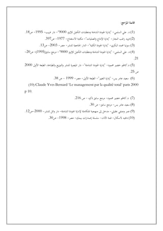 :‫اجع‬‫ر‬‫امل‬ ‫قائمة‬
(
1
‫السلمي‬ ‫علي‬ .‫د‬ )
-
‫لإليزو‬ ‫التأهيل‬ ‫ومتطلبات‬ ‫الشاملة‬ ‫اجلودة‬ ‫"إدارة‬
9000
"
-
‫يب‬‫ر‬‫غ‬ ‫دار‬
-
1995
-
‫و‬
18
.
(
2
‫النجار‬ ‫اغب‬‫ر‬ ‫يد‬‫ر‬‫ف‬ )
-
"‫العمليات‬‫و‬ ‫اإلنتاج‬ ‫"إدارة‬
-
‫االستفتاح‬ ‫مكتبة‬
-
1977
-
‫و‬
397
.
(
3
‫البكري‬ ‫حممد‬ ‫سونيا‬ )
-
"‫الكلية‬ ‫اجلودة‬ ‫"إدارة‬
-
‫للنشر‬ ‫اجلامعية‬ ‫الدار‬
-
‫مصر‬
-
2003
-
‫و‬
13
.
(
4
‫السلمي‬ ‫علي‬ .‫د‬ )
-
‫لإليزو‬ ‫التأهيل‬ ‫ومتطلبات‬ ‫الشاملة‬ ‫اجلودة‬ ‫"إدارة‬
9000
"
-
(‫سابق‬ ‫مرجع‬
1995
)
-
‫و‬
20
-
21
.
(
5
‫حممود‬ ‫خضري‬ ‫كاظم‬.‫د‬ )
-
"‫الشاملة‬ ‫اجلودة‬ ‫"إدارة‬
-
‫األوىل‬ ‫الطبعة‬ ،‫الطباعة‬‫و‬ ‫يع‬‫ز‬‫التو‬‫و‬ ‫للنشر‬ ‫امليصرة‬ ‫دار‬
2000
‫و‬
25
.
(
6
‫يس‬ ‫عامر‬ ‫سعيد‬ )
-
"‫التغيري‬ ‫"إدارة‬
-
‫األوىل‬ ‫الطبعة‬
-
‫مصر‬
-
1999
-
‫و‬
38
.
(10( Claude Yves Bernard "Le management par la qualité total" paris 2000
p 10.
(
7
‫حممود‬ ‫خضري‬ ‫كاظم‬.‫د‬ )
-
‫اكره‬ ‫سابق‬ ‫مرجع‬
-
‫و‬
216
.
(
8
‫يس‬ ‫عامر‬ ‫سعيد‬ )
-
‫سابق‬ ‫مرجع‬
-
‫و‬
30
.
(
9
‫عقيلي‬ ‫وصفي‬ ‫عمر‬ )
-
‫الشاملة‬ ‫اجلودة‬ ‫إلدارة‬ ‫املتكاملة‬ ‫منهجية‬ ‫إىل‬ ‫مدخل‬
-
‫ا‬‫و‬ ‫دار‬
‫للنشر‬ ‫ئل‬
-
2000
-
‫و‬
12
.
(
10
‫السكال‬ ‫دافيد‬ )
-
‫األداء‬ ‫قمة‬
-
‫بيمك‬ ‫ات‬‫ر‬‫إصدا‬ ‫سلسلة‬
-
‫مصر‬
-
1998
-
‫و‬
30
.
 