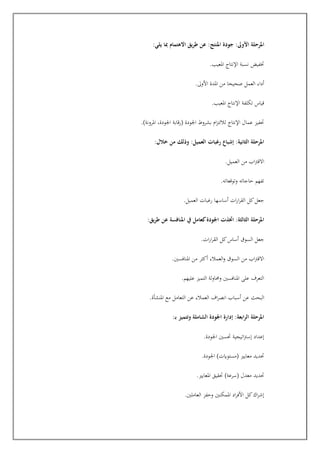 ‫األ‬ ‫املرحلة‬
:‫يلي‬ ‫مبا‬ ‫االهتمام‬ ‫طريق‬ ‫عن‬ :‫املنتج‬ ‫جودة‬ :‫وىل‬
.‫املعيب‬ ‫اإلنتاج‬ ‫نسبة‬ ‫ختفيت‬
.‫األوىل‬ ‫املدة‬ ‫من‬ ‫صحيحا‬ ‫العمل‬ ‫أداء‬
.‫املعيب‬ ‫اإلنتاج‬ ‫تكلفة‬ ‫قياس‬
.)‫املرونة‬ ،‫اجلودة‬ ‫(رقابة‬ ‫اجلودة‬ ‫بشروط‬ ‫ام‬‫ز‬‫لاللت‬ ‫اإلنتاج‬ ‫عمال‬ ‫جفيز‬
:‫خالل‬ ‫من‬ ‫وذلك‬ :‫العميل‬ ‫رغبات‬ ‫إشباع‬ :‫الثانية‬ ‫املرحلة‬
.‫العميل‬ ‫من‬ ‫اب‬‫رت‬‫االق‬
.‫وتوقعاته‬ ‫حاجاته‬ ‫تفهم‬
.‫العميل‬ ‫رغبات‬ ‫أساسها‬ ‫ات‬‫ر‬‫ا‬‫ر‬‫الق‬ ‫كل‬‫جعل‬
:‫طريق‬ ‫عن‬ ‫املنافسة‬ ‫يف‬ ‫كعامل‬‫اجلودة‬ ‫اختذت‬ :‫الثالثة‬ ‫املرحلة‬
.‫ات‬‫ر‬‫ا‬‫ر‬‫الق‬ ‫كل‬‫أساس‬ ‫السوق‬ ‫جعل‬
.‫املنافسني‬ ‫من‬ ‫أكثر‬ ‫العمالء‬‫و‬ ‫السوق‬ ‫من‬ ‫اب‬‫رت‬‫االق‬
.‫عليهم‬ ‫التميز‬ ‫وحماولة‬ ‫املنافسني‬ ‫على‬ ‫التعرف‬
‫ال‬
.‫املنشأة‬ ‫مع‬ ‫التعامل‬ ‫عن‬ ‫العمالء‬ ‫اف‬‫ر‬‫انص‬ ‫أسباب‬ ‫عن‬ ‫بحث‬
:‫ـ‬‫ب‬ ‫وتتميز‬ ‫الشاملة‬ ‫اجلودة‬ ‫إدارة‬ :‫ابعة‬‫ر‬‫ال‬ ‫املرحلة‬
.‫اجلودة‬ ‫جسني‬ ‫اتيجية‬‫رت‬‫إس‬ ‫إعداد‬
.‫اجلودة‬ )‫(مستوايت‬ ‫معايري‬ ‫جديد‬
.‫املعايري‬ ‫جقيق‬ )‫(سرعة‬ ‫معدل‬ ‫جديد‬
.‫العاملني‬ ‫وحفز‬ ‫املمكنني‬ ‫اد‬‫ر‬‫األف‬ ‫كل‬‫اك‬‫ر‬‫إش‬
 