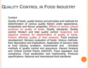 QUALITY CONTROL IN FOOD INDUSTRY
o Content
o Quality of foods, quality factors and principles and methods for
determination of various quality factors under appearance,
kinaesthetic and flavour properties. Effects of various cultural
practices on quality of foods. Quality standards: Quality
control: Modern and total quality control: Subjective and
objective methods for determination of quality of foods.
Factors affecting quality of food products. Food products
development: Sensory evaluation of foods: Various methods,
their description and implications. Application of sensory tests
to food industry problems. Instrumental and microbial
methods of quality control and assurance. Hazard Analysis
and Critical Control Points (HACCP). Food regulation and
compliance. Food adulteration and misbranding. Products
specifications. National and international food standards
 
