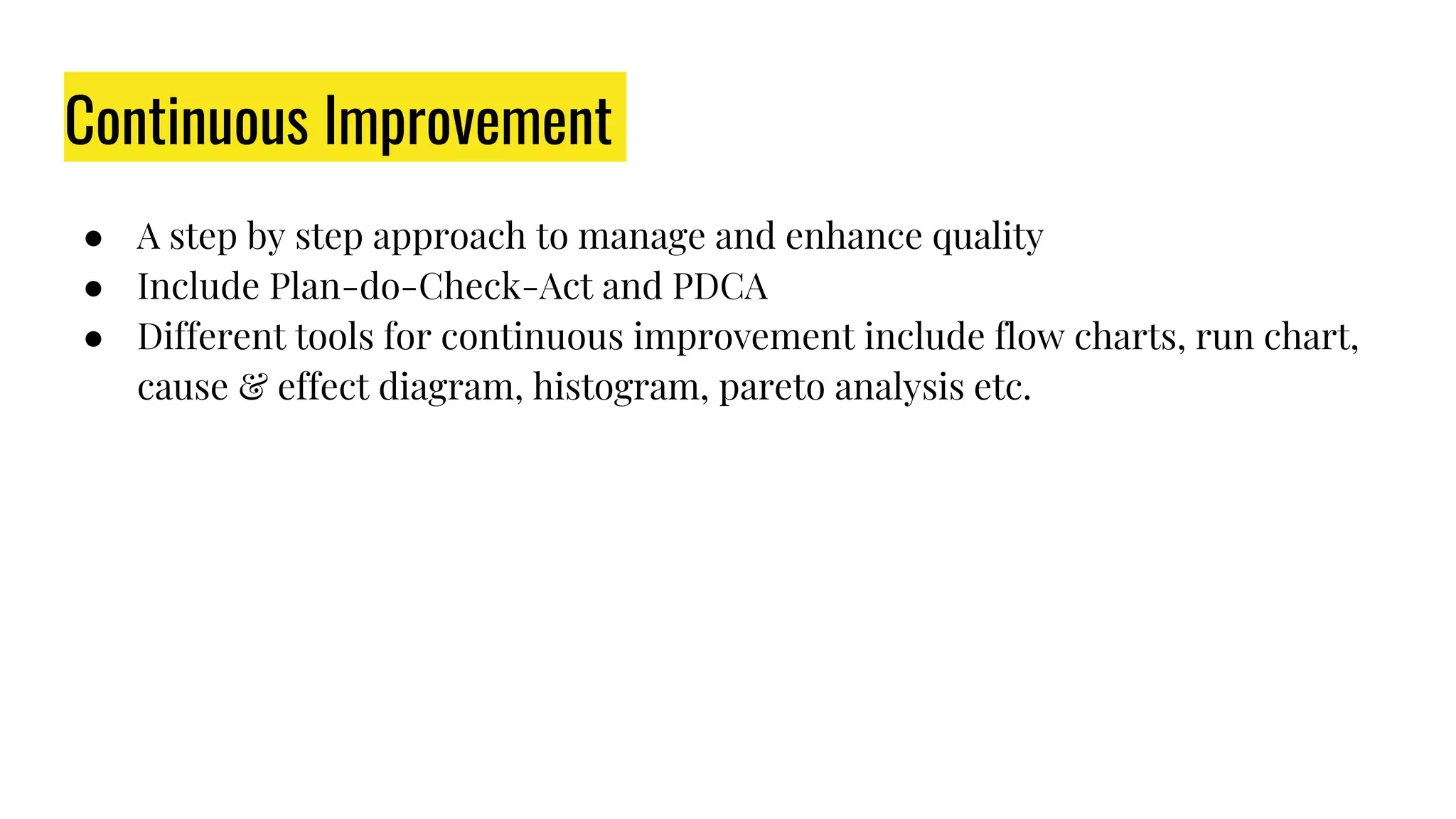 Continuous Improvement
● A step by step approach to manage and enhance quality
● Include Plan-do-Check-Act and PDCA
● Different tools for continuous improvement include flow charts, run chart,
cause & effect diagram, histogram, pareto analysis etc.
 