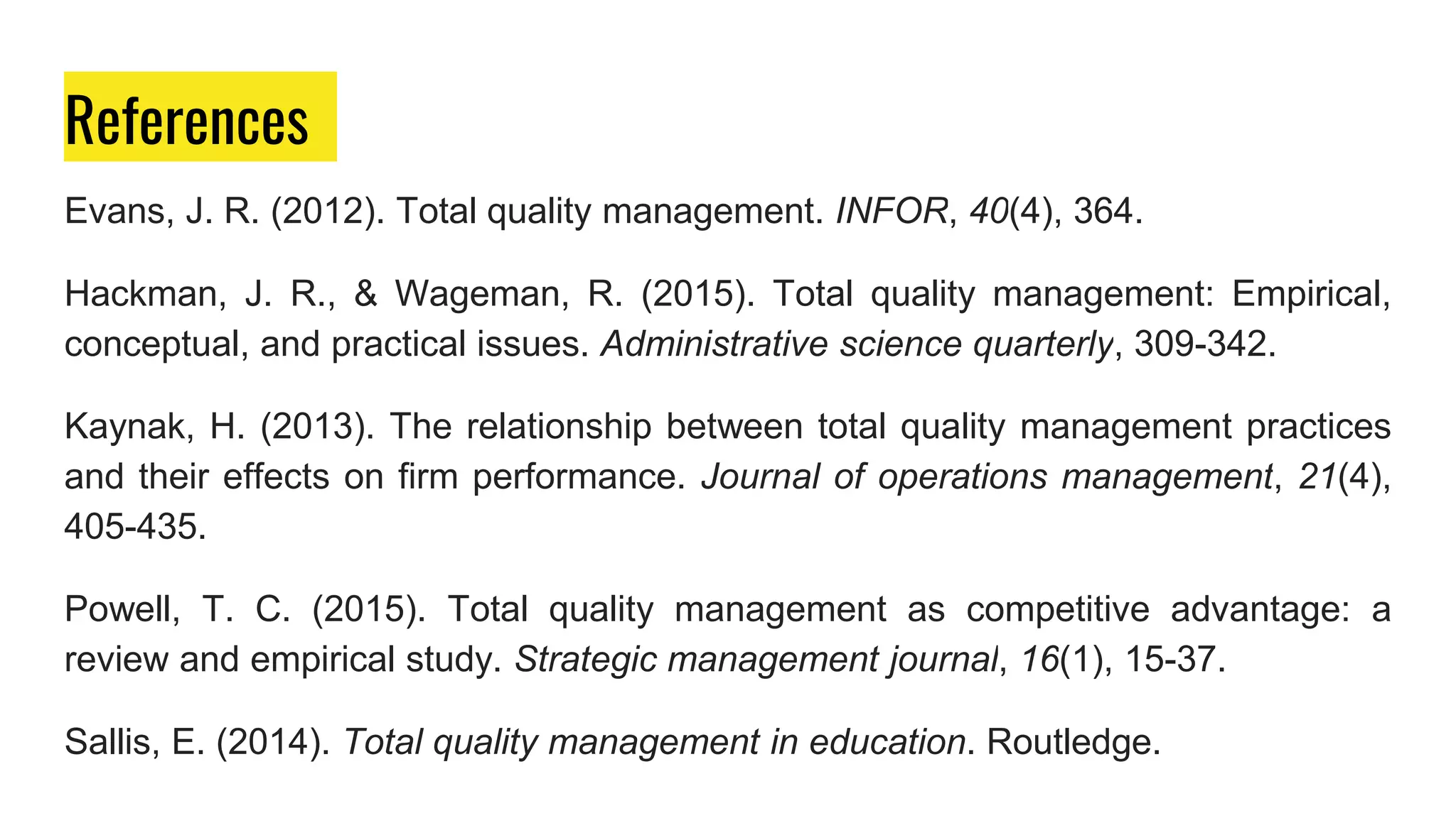 References
Evans, J. R. (2012). Total quality management. INFOR, 40(4), 364.
Hackman, J. R., & Wageman, R. (2015). Total quality management: Empirical,
conceptual, and practical issues. Administrative science quarterly, 309-342.
Kaynak, H. (2013). The relationship between total quality management practices
and their effects on firm performance. Journal of operations management, 21(4),
405-435.
Powell, T. C. (2015). Total quality management as competitive advantage: a
review and empirical study. Strategic management journal, 16(1), 15-37.
Sallis, E. (2014). Total quality management in education. Routledge.
 