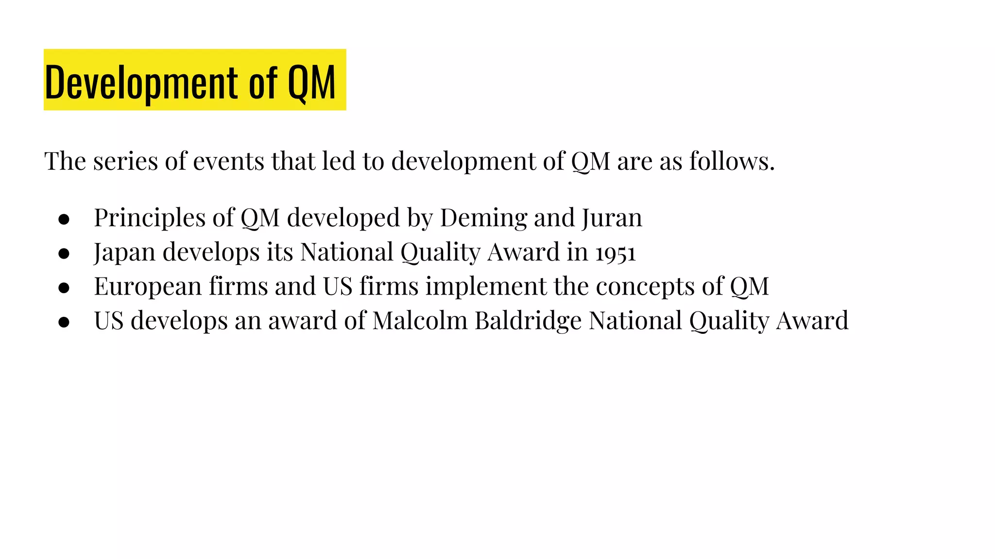 Development of QM
The series of events that led to development of QM are as follows.
● Principles of QM developed by Deming and Juran
● Japan develops its National Quality Award in 1951
● European firms and US firms implement the concepts of QM
● US develops an award of Malcolm Baldridge National Quality Award
 