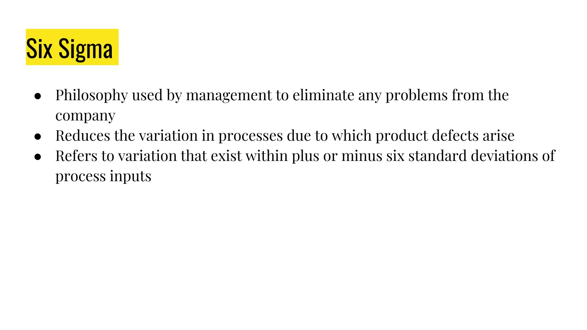 Six Sigma
● Philosophy used by management to eliminate any problems from the
company
● Reduces the variation in processes due to which product defects arise
● Refers to variation that exist within plus or minus six standard deviations of
process inputs
 