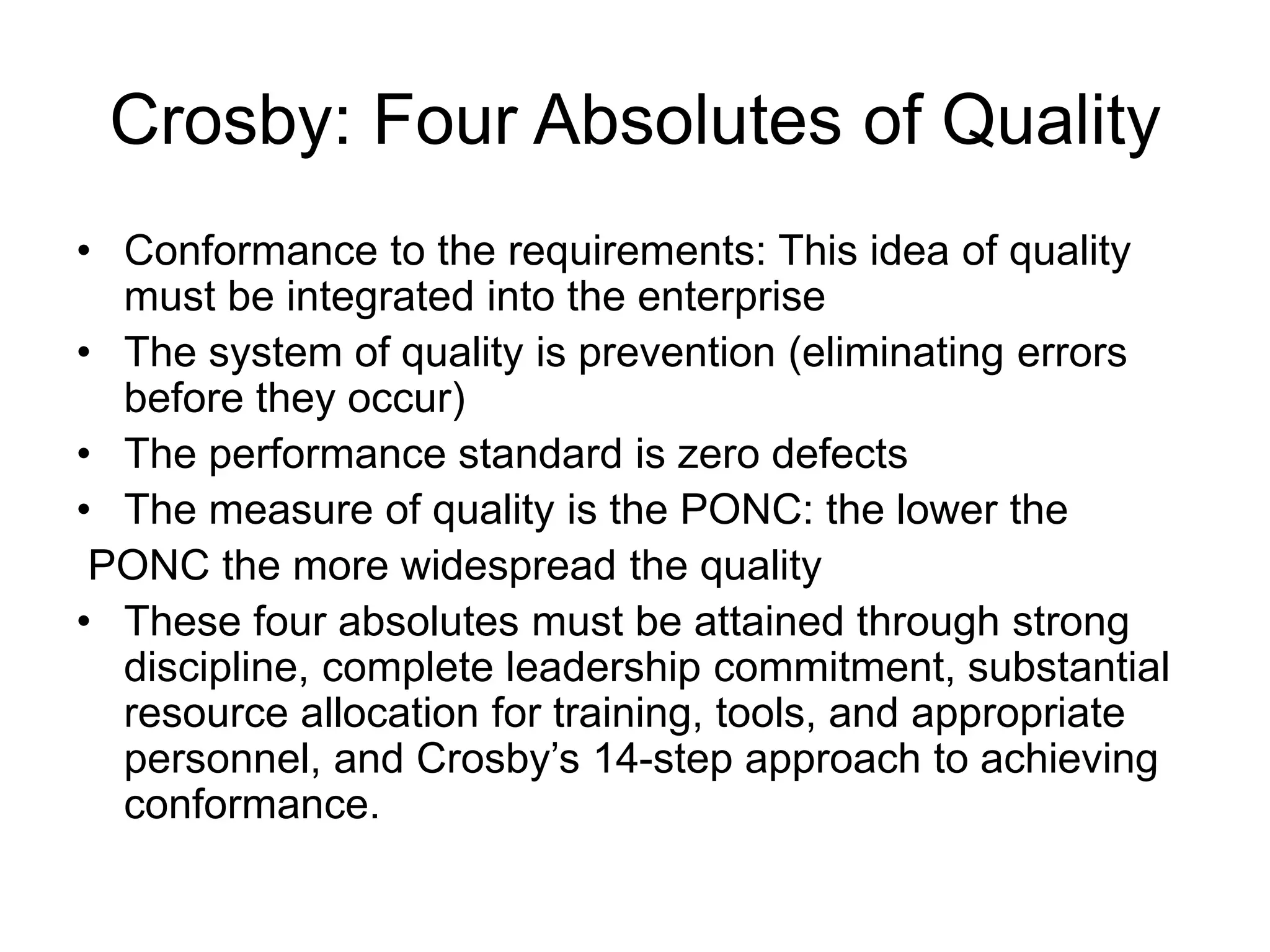 Crosby: Four Absolutes of Quality
• Conformance to the requirements: This idea of quality
must be integrated into the enterprise
• The system of quality is prevention (eliminating errors
before they occur)
• The performance standard is zero defects
• The measure of quality is the PONC: the lower the
PONC the more widespread the quality
• These four absolutes must be attained through strong
discipline, complete leadership commitment, substantial
resource allocation for training, tools, and appropriate
personnel, and Crosby’s 14-step approach to achieving
conformance.
 