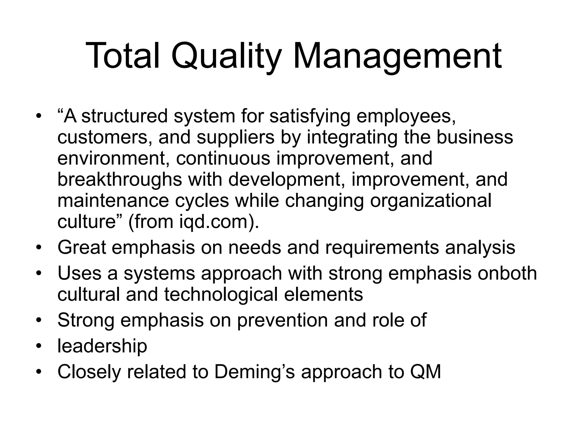 Total Quality Management
• “A structured system for satisfying employees,
customers, and suppliers by integrating the business
environment, continuous improvement, and
breakthroughs with development, improvement, and
maintenance cycles while changing organizational
culture” (from iqd.com).
• Great emphasis on needs and requirements analysis
• Uses a systems approach with strong emphasis onboth
cultural and technological elements
• Strong emphasis on prevention and role of
• leadership
• Closely related to Deming’s approach to QM
 