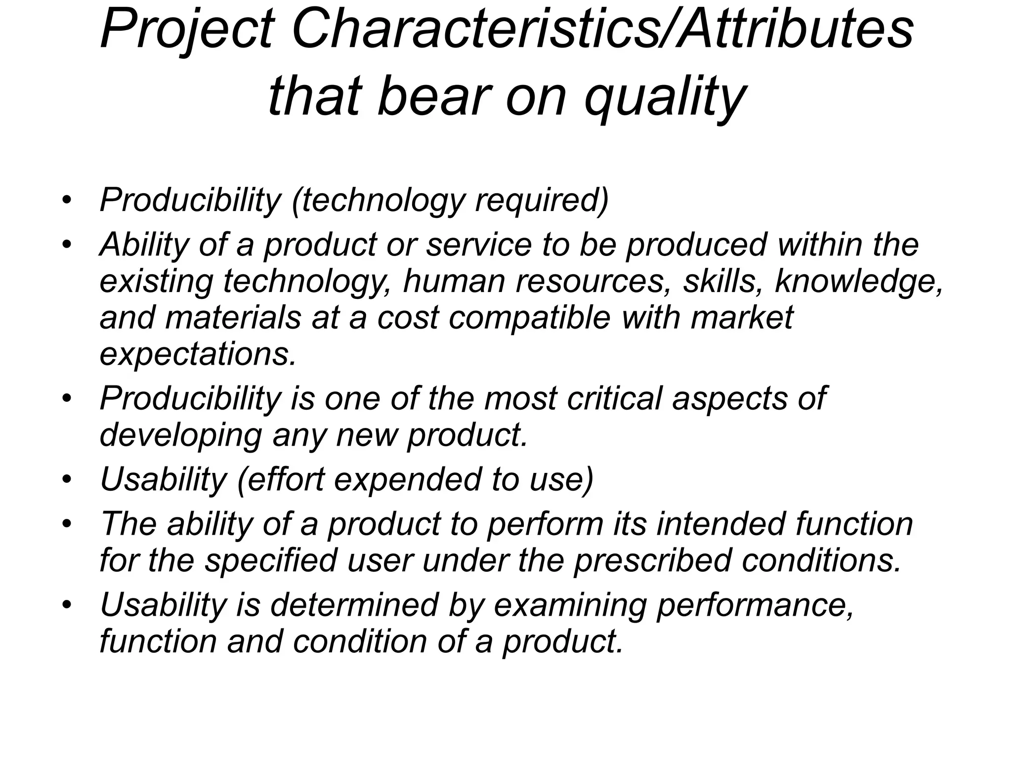 Project Characteristics/Attributes
that bear on quality
• Producibility (technology required)
• Ability of a product or service to be produced within the
existing technology, human resources, skills, knowledge,
and materials at a cost compatible with market
expectations.
• Producibility is one of the most critical aspects of
developing any new product.
• Usability (effort expended to use)
• The ability of a product to perform its intended function
for the specified user under the prescribed conditions.
• Usability is determined by examining performance,
function and condition of a product.
 