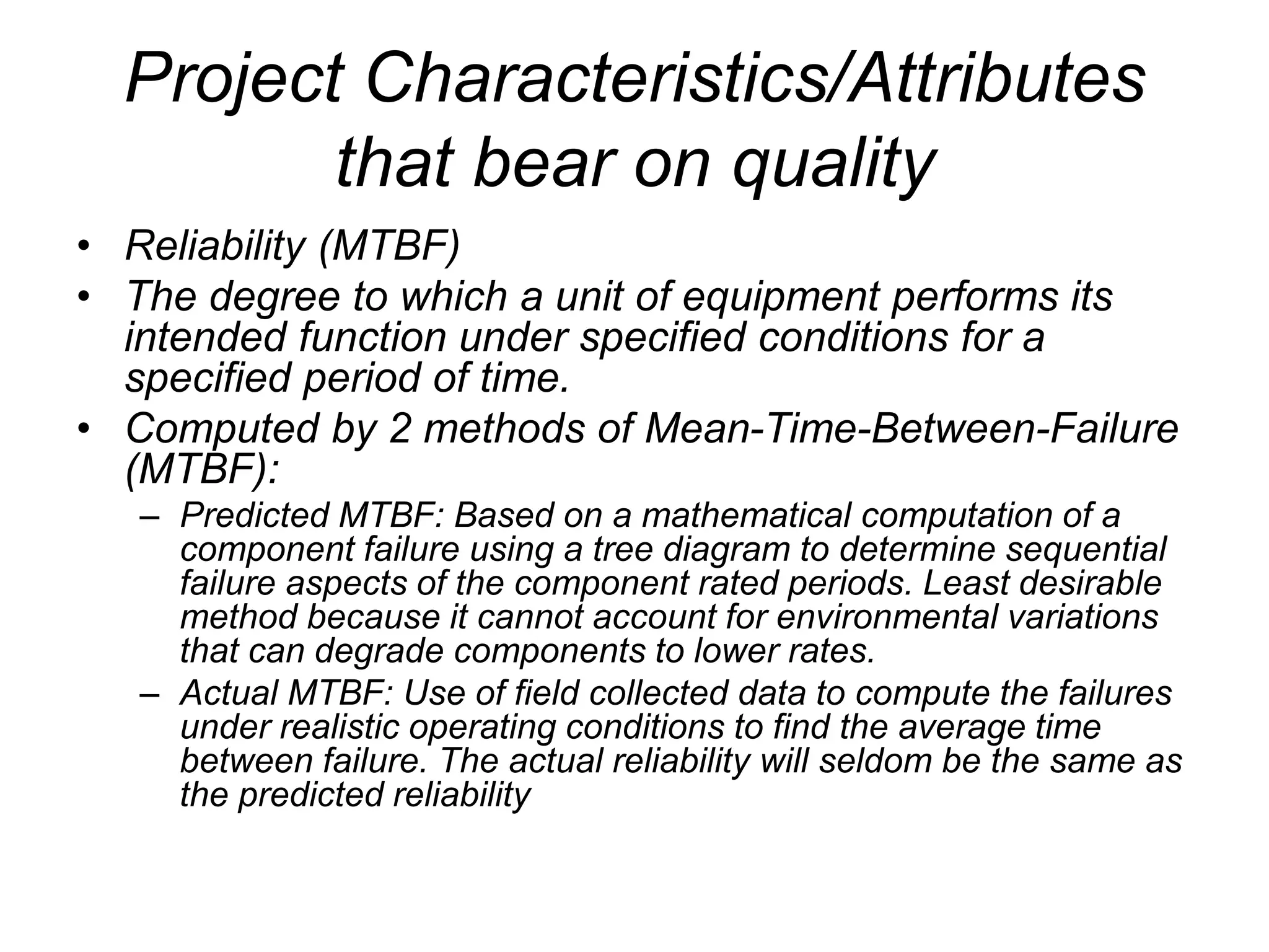 Project Characteristics/Attributes
that bear on quality
• Reliability (MTBF)
• The degree to which a unit of equipment performs its
intended function under specified conditions for a
specified period of time.
• Computed by 2 methods of Mean-Time-Between-Failure
(MTBF):
– Predicted MTBF: Based on a mathematical computation of a
component failure using a tree diagram to determine sequential
failure aspects of the component rated periods. Least desirable
method because it cannot account for environmental variations
that can degrade components to lower rates.
– Actual MTBF: Use of field collected data to compute the failures
under realistic operating conditions to find the average time
between failure. The actual reliability will seldom be the same as
the predicted reliability
 