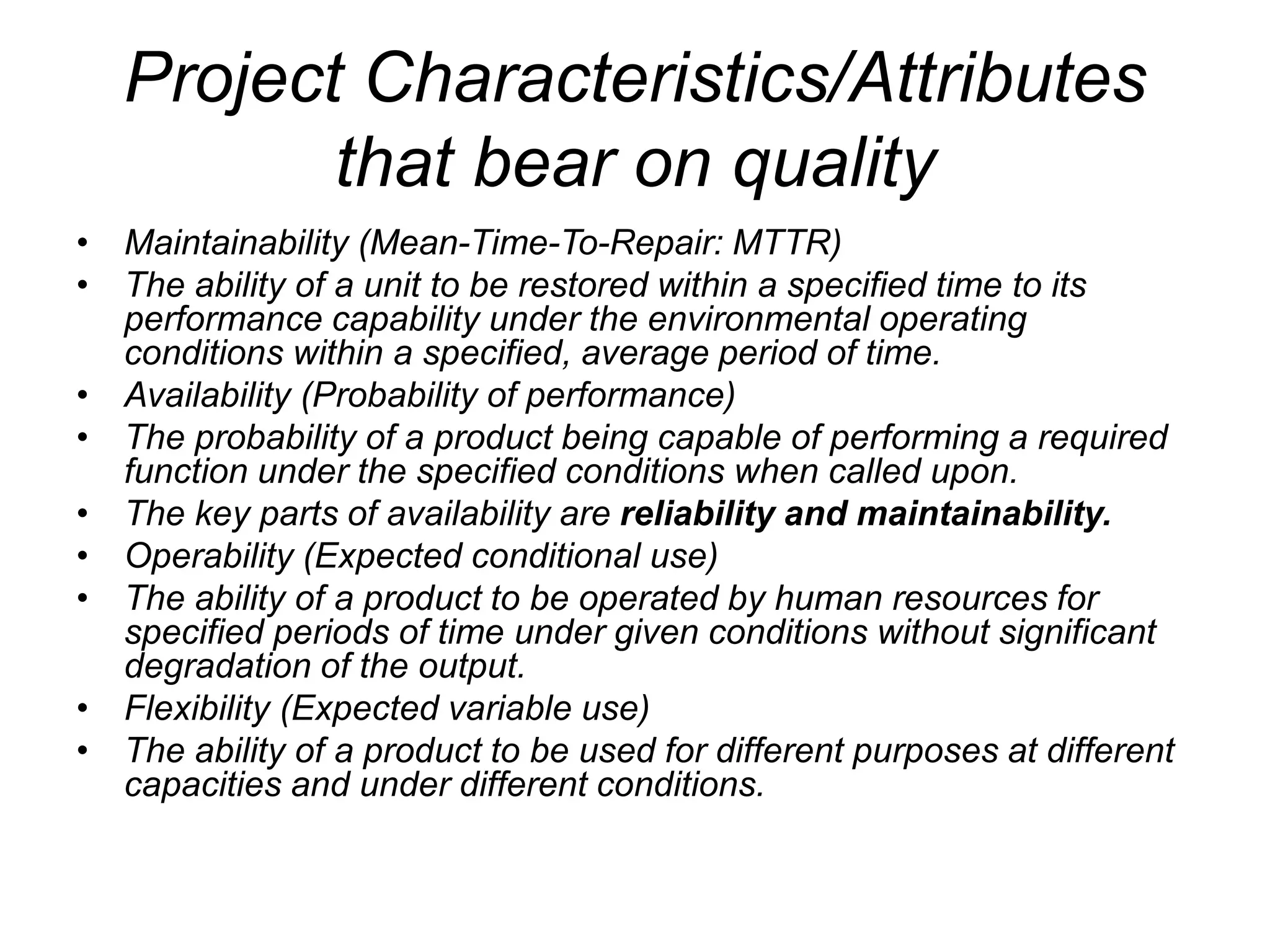 Project Characteristics/Attributes
that bear on quality
• Maintainability (Mean-Time-To-Repair: MTTR)
• The ability of a unit to be restored within a specified time to its
performance capability under the environmental operating
conditions within a specified, average period of time.
• Availability (Probability of performance)
• The probability of a product being capable of performing a required
function under the specified conditions when called upon.
• The key parts of availability are reliability and maintainability.
• Operability (Expected conditional use)
• The ability of a product to be operated by human resources for
specified periods of time under given conditions without significant
degradation of the output.
• Flexibility (Expected variable use)
• The ability of a product to be used for different purposes at different
capacities and under different conditions.
 