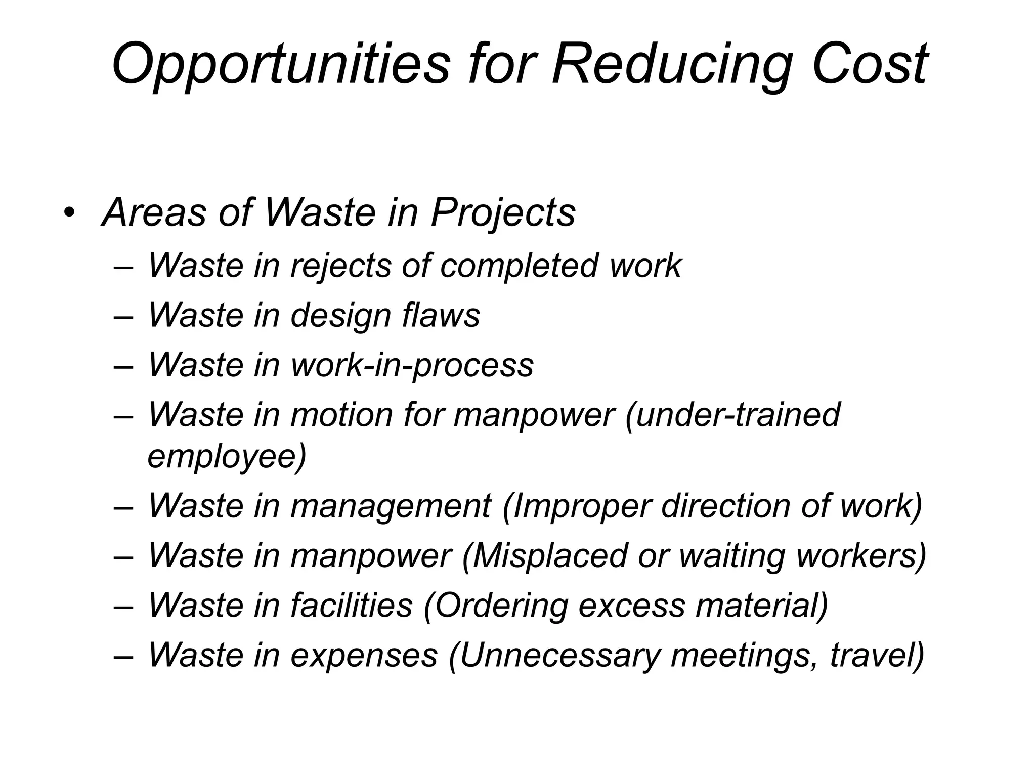 Opportunities for Reducing Cost
• Areas of Waste in Projects
– Waste in rejects of completed work
– Waste in design flaws
– Waste in work-in-process
– Waste in motion for manpower (under-trained
employee)
– Waste in management (Improper direction of work)
– Waste in manpower (Misplaced or waiting workers)
– Waste in facilities (Ordering excess material)
– Waste in expenses (Unnecessary meetings, travel)
 