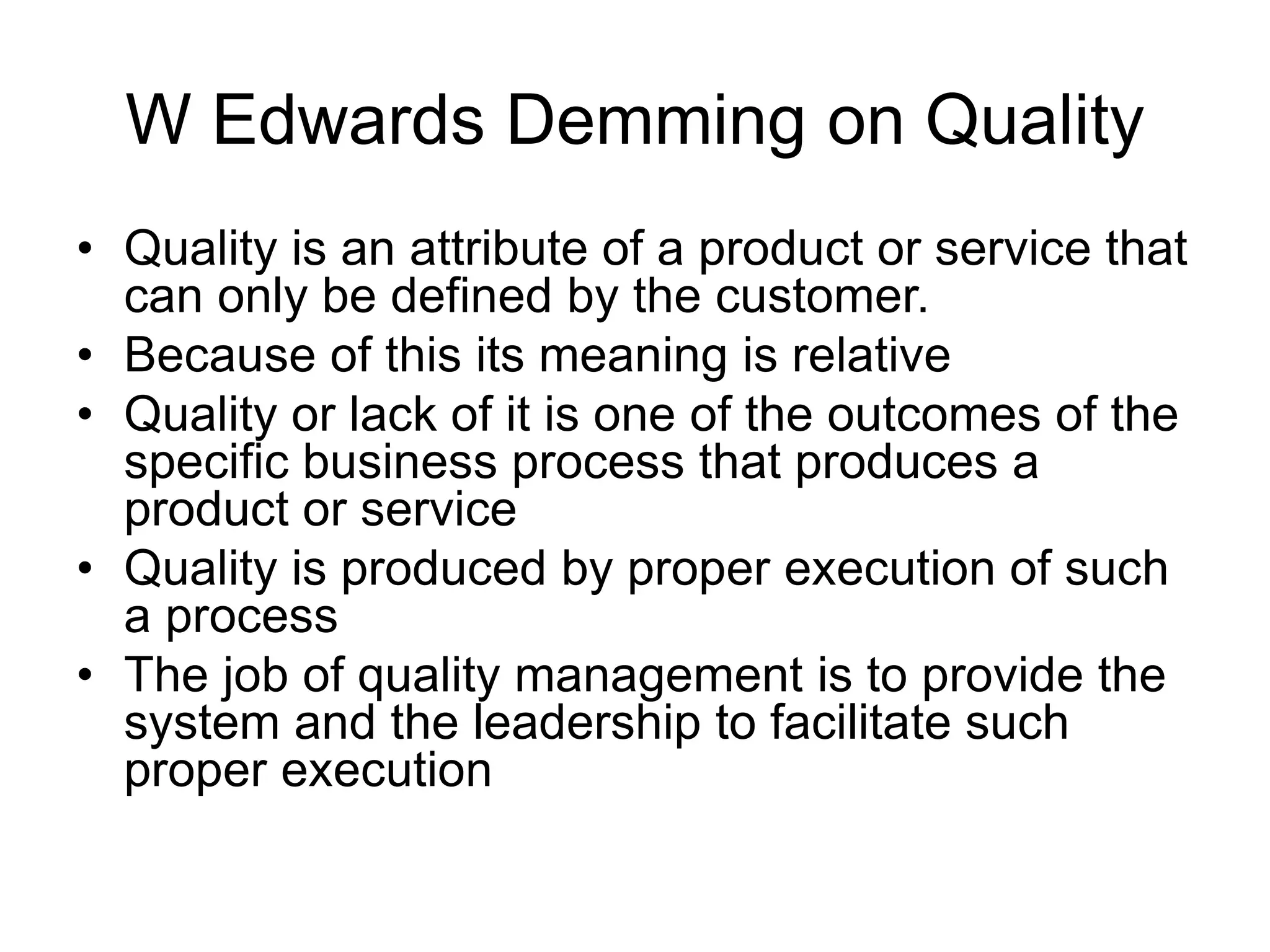 W Edwards Demming on Quality
• Quality is an attribute of a product or service that
can only be defined by the customer.
• Because of this its meaning is relative
• Quality or lack of it is one of the outcomes of the
specific business process that produces a
product or service
• Quality is produced by proper execution of such
a process
• The job of quality management is to provide the
system and the leadership to facilitate such
proper execution
 