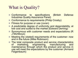 What is Quality?
 Conformance to specifications (British Defense
Industries Quality Assurance Panel)
 Conformance to requirements (Philip Crosby)
 Fitness for purpose or use (Juran)
 A predictable degree of uniformity and dependability, at
low cost and suited to the market (Edward Deming)
 Synonymous with customer needs and expectations (R
J Mortiboys)
 Meeting the (stated) requirements of the customer- now
and in the future (Mike Robinson)
 The total composite product and service characteristics
of marketing, engineering, manufacturing and
maintenance through which the product and service in
use will meet the expectations by the customer (Armand
Feigenbaum)
 