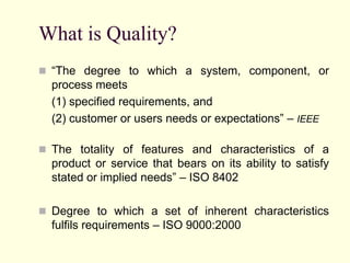 What is Quality?
 “The degree to which a system, component, or
process meets
(1) specified requirements, and
(2) customer or users needs or expectations” – IEEE
 The totality of features and characteristics of a
product or service that bears on its ability to satisfy
stated or implied needs” – ISO 8402
 Degree to which a set of inherent characteristics
fulfils requirements – ISO 9000:2000
 