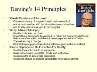 Deming’s 14 Principles.
1. “Create Constancy of Purpose”
 Create constancy of purpose toward improvement of
 product and service, with the aim to become competitive
 and to stay in business, and to provide jobs.
2. “Adopt A New Philosophy”
 Quality costs less not more
 Superstitious learning to be avoided i.e. when the connection between
the cause of an action and the outcomes experienced aren't clear
 The call for major change
 Stop looking at your competition and look at your customer instead
3. “Cease Dependence On Inspection For Quality”
 Quality does not come from inspection
 Mass inspection is unreliable, costly, and ineffective
 Inspectors fail to agree with each other
 Inspection should be used to collect data for process control
 