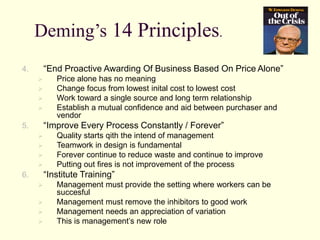 Deming’s 14 Principles.
4. “End Proactive Awarding Of Business Based On Price Alone”
 Price alone has no meaning
 Change focus from lowest inital cost to lowest cost
 Work toward a single source and long term relationship
 Establish a mutual confidence and aid between purchaser and
vendor
5. “Improve Every Process Constantly / Forever”
 Quality starts qith the intend of management
 Teamwork in design is fundamental
 Forever continue to reduce waste and continue to improve
 Putting out fires is not improvement of the process
6. “Institute Training”
 Management must provide the setting where workers can be
succesful
 Management must remove the inhibitors to good work
 Management needs an appreciation of variation
 This is management’s new role
 
