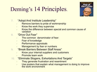 Deming’s 14 Principles.
7. “Adopt And Institute Leadership”
 Remove barriers to pride of workmanship
 Know the work they supervise
 Know the difference between special and common cause of
variation
8. “Drive Out Fear”
 The common denominator of fear:
 Fear of knowledge
 Performance appraisals
 Management by fear or numbers
9. “Break Barriers Between Staff Areas”
 Know your internal suppliers and customers
 Promote team work
10. “Eliminate Slogans, Exhortations And Targets”
 They generate frustration and resentment
 Use posters that explain what management is doing to improve
the work environment
 
