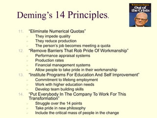 Deming’s 14 Principles.
11. “Eliminate Numerical Quotas”
 They impede quality
 They reduce production
 The person’s job becomes meeting a quota
12. “Remove Barriers That Rob Pride Of Workmanship”
 Performance appraisal systems
 Production rates
 Financial management systems
 Allow people to take pride in their workmanship
13. “Institute Programs For Education And Self Improvement”
 Commitment to lifelong employment
 Work with higher education needs
 Develop team building skills
14. “Put Everybody In The Company To Work For This
Transformation”
 Struggle over the 14 points
 Take pride in new philosophy
 Include the critical mass of people in the change
 