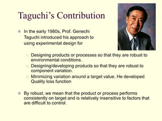 Taguchi’s Contribution
 In the early 1980s, Prof. Genechi
Taguchi introduced his approach to
using experimental design for
1) Designing products or processes so that they are robust to
environmental conditions.
2) Designing/developing products so that they are robust to
component variation.
3) Minimizing variation around a target value. He developed
Quality loss function
 By robust, we mean that the product or process performs
consistently on target and is relatively insensitive to factors that
are difficult to control.
 
